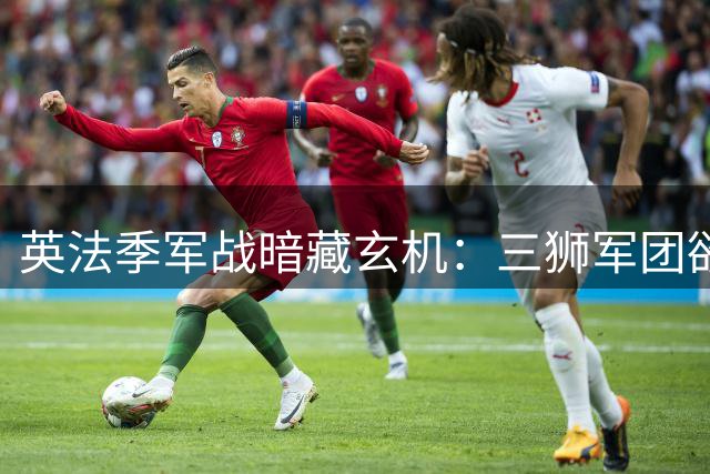 英法季军战暗藏玄机：三狮军团欲破魔咒 高卢雄鸡誓守尊严